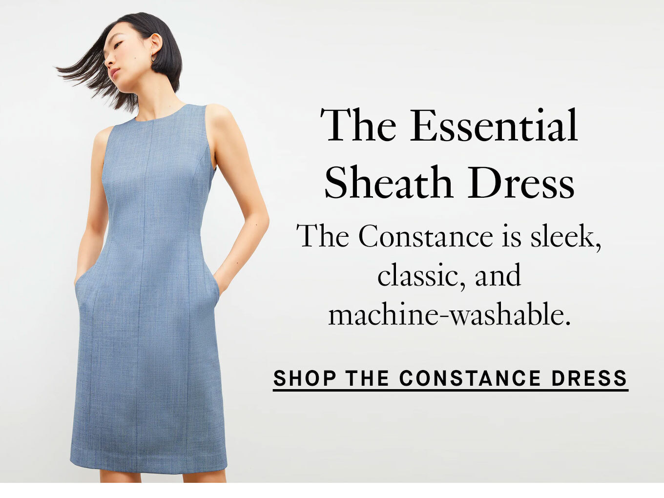 The Essential Sheath Dress The Constance is sleek, classic, and machine-washable. Shop the Constance Dress.