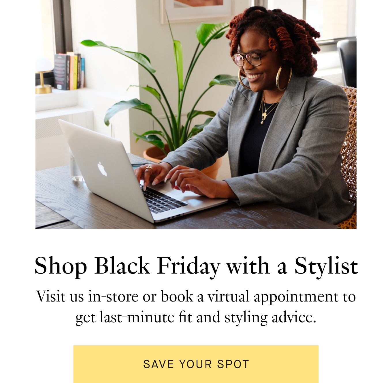 Shop Black Friday with a Stylist: Visit us in-store or book a virtual appointment to get last-minute fit and styling advice. Save Your Spot.