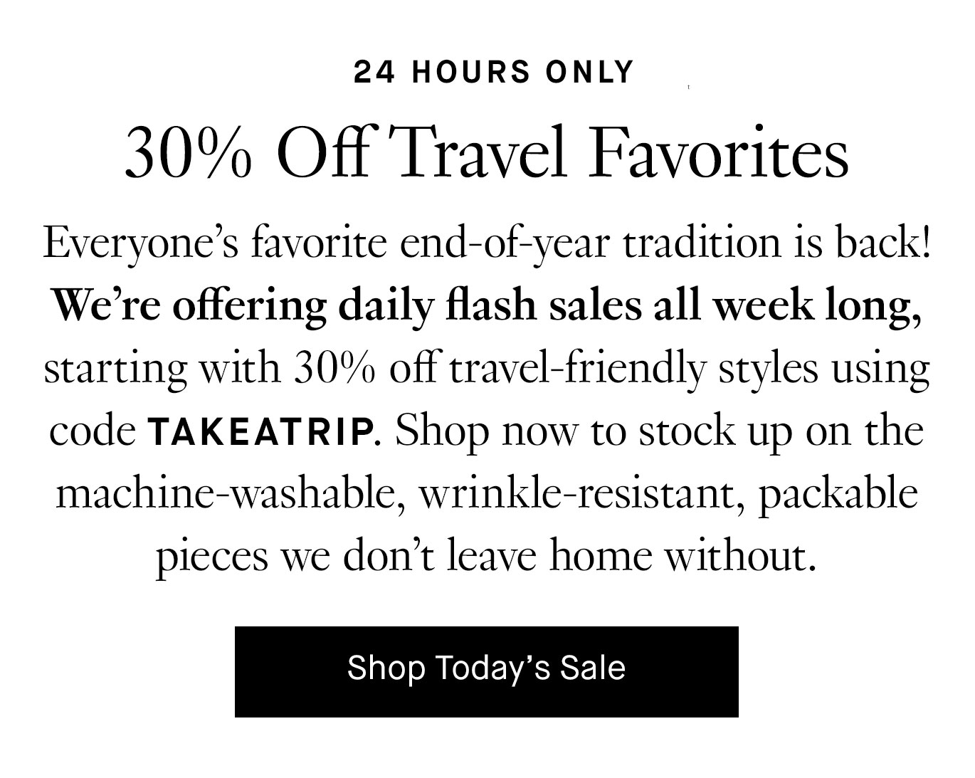 Everyone’s favorite end-of-year tradition is back! We’re offering daily flash sales all week long, starting with 30% off travel-friendly styles using code TAKEATRIP. Shop now to stock up on the machine-washable, wrinkle-resistant, packable pieces we don’t leave home without.