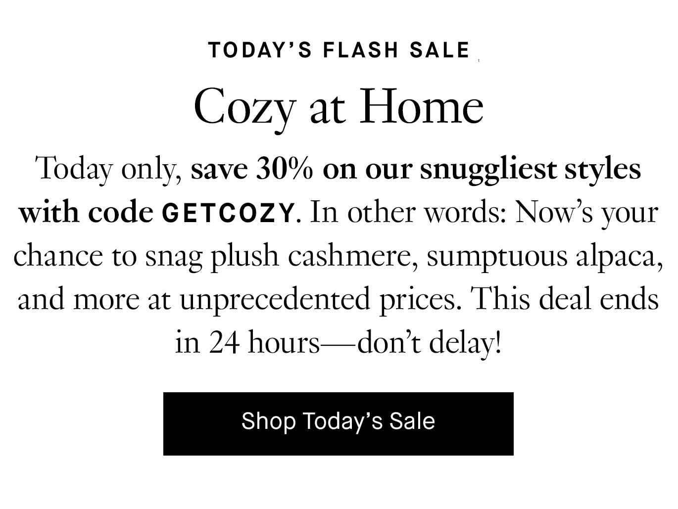 Today only, save 30% on our snuggliest styles with code GETCOZY. In other words: Now’s your chance to snag plush cashmere, sumptuous alpaca, and more at unprecedented prices. This deal ends in 24 hours—don’t delay!