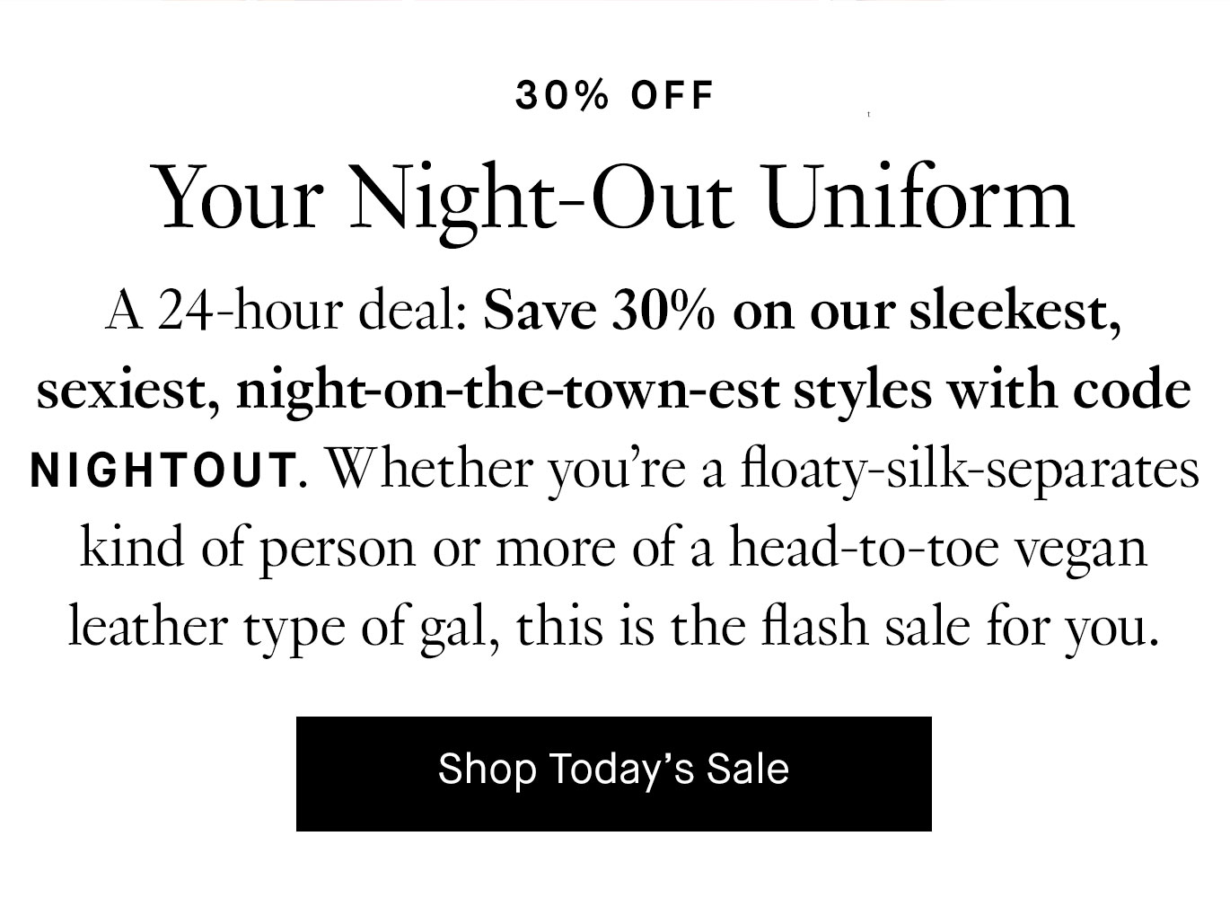 A 24-hour deal: Save 30% on our sleekest, sexiest, night-on-the-town-est styles with code NIGHTOUT. Whether you’re a floaty-silk-separates kind of person or more of a head-to-toe vegan leather type of gal, this is the flash sale for you.