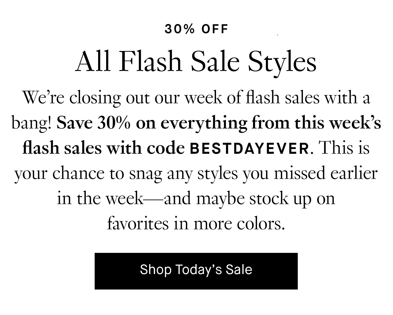 We’re closing out our week of flash sales with a bang! Save 30% on everything from this week’s flash sales with code BESTDAYEVER. This is your chance to snag any styles you missed earlier in the week—and maybe stock up on favorites in more colors.