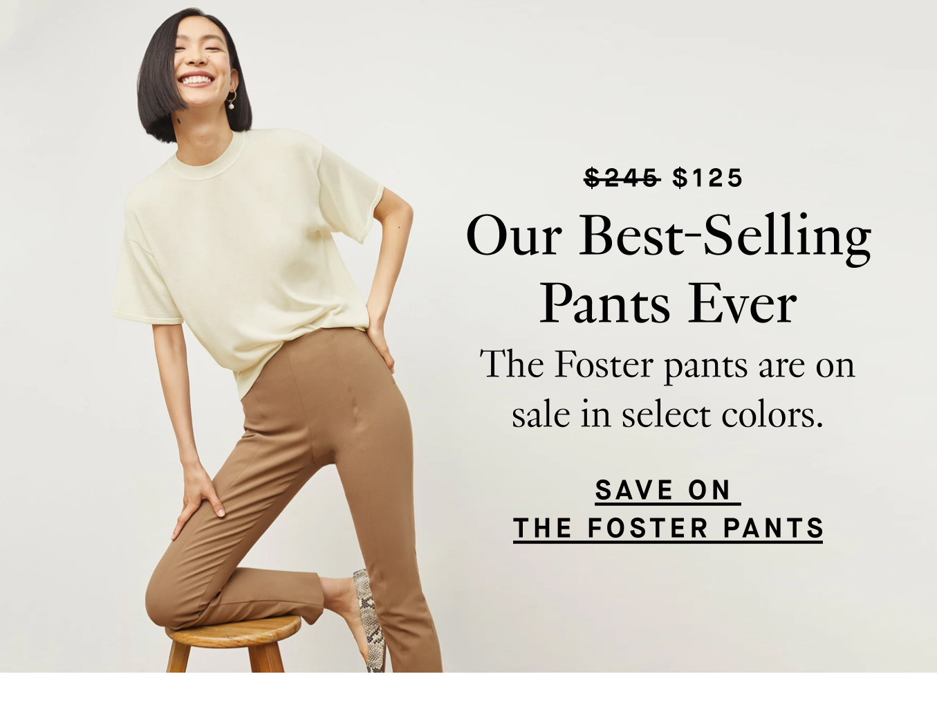 Was $245, now $125: Our Best-Selling Pants Ever. The Foster pants are on sale in select colors. Save on the Foster Pants.