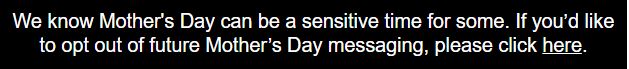 We know Mother's Day can be a sensitive time for some. If you’d like to opt out of our upcoming Mother’s Day messaging, please click here.