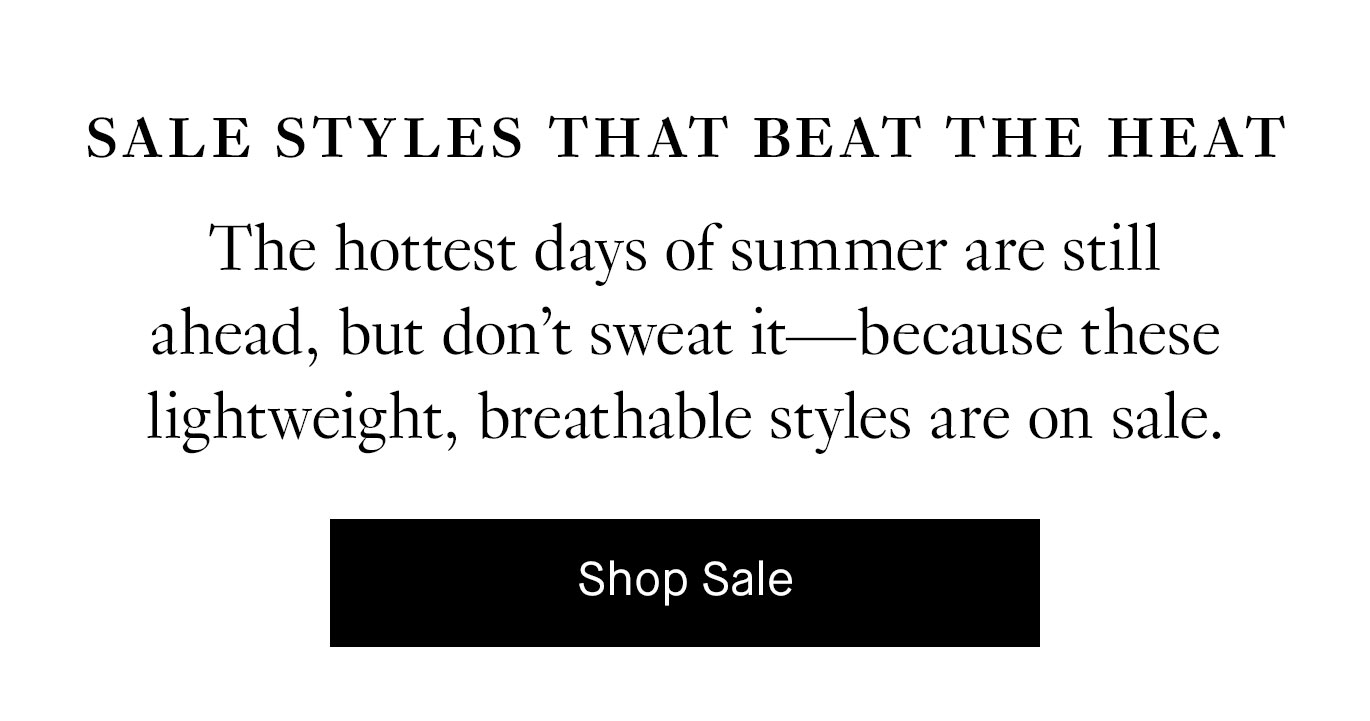 Sale Styles That Beat the Heat: The hottest days of summer are still ahead, but don’t sweat it—because these lightweight, breathable styles are on sale. Shop Sale.