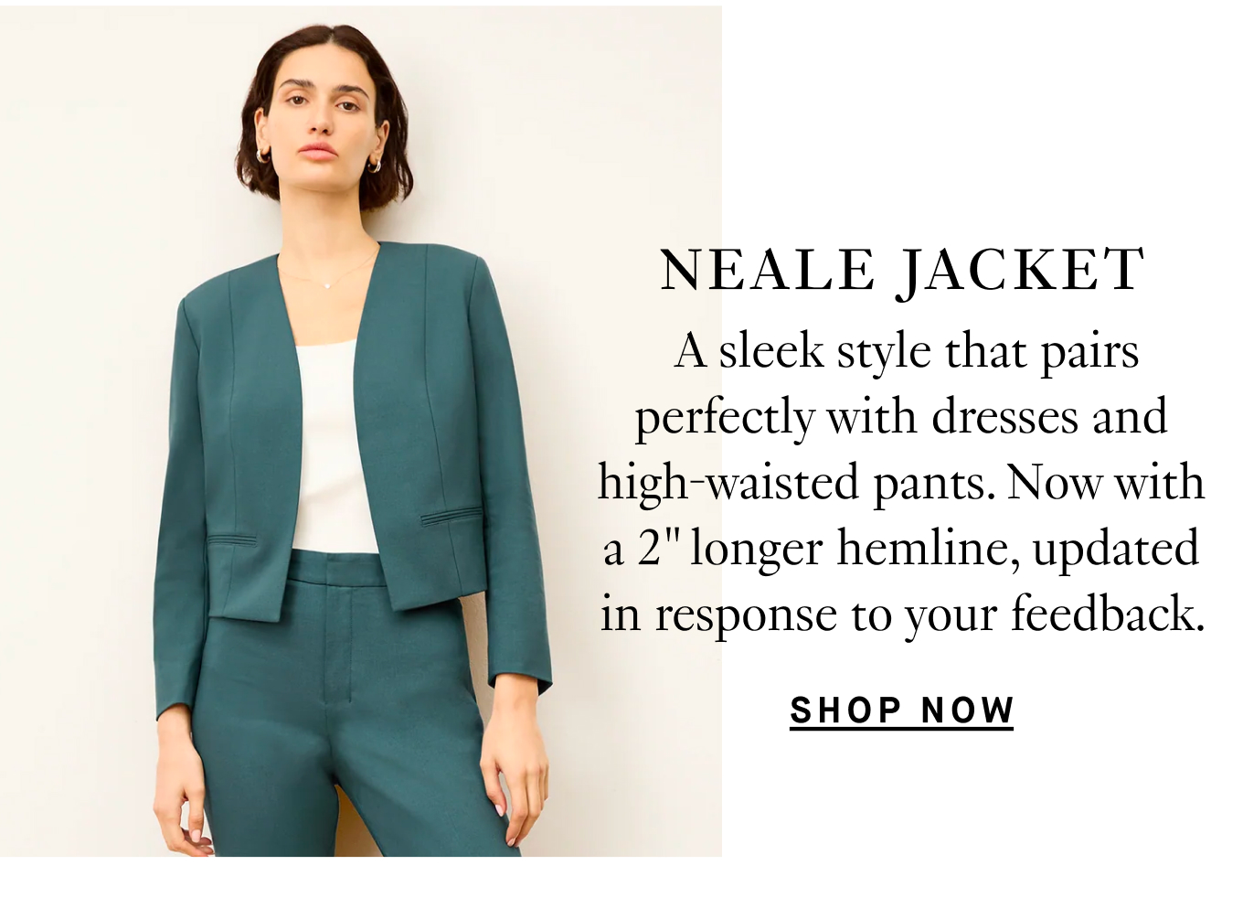 Neale Jacket: A sleek style that pairs perfectly with dresses and high-waisted pants. Now with a 2” longer hemline, updated in response to your feedback. Shop Now.