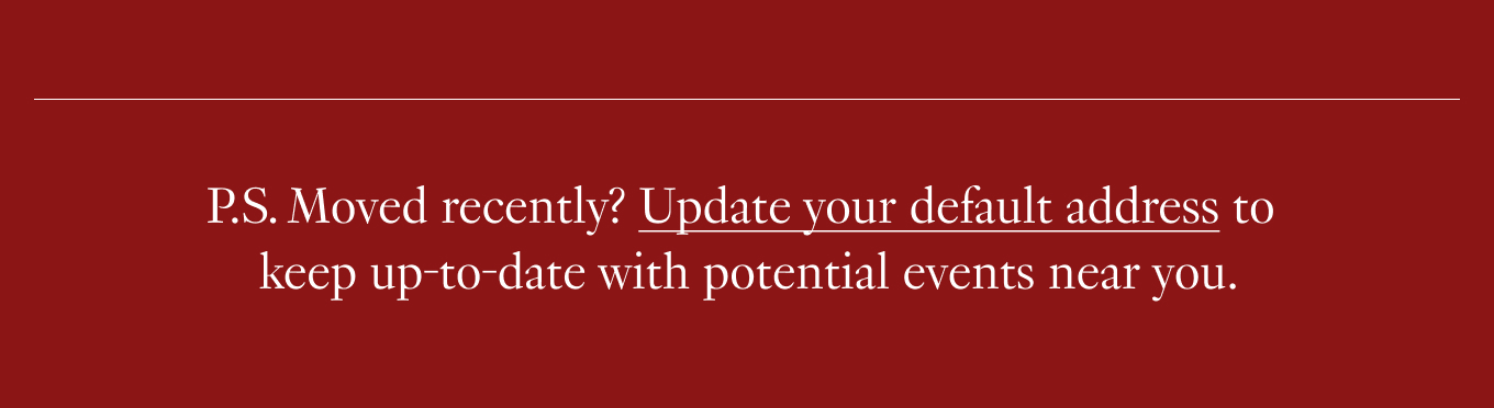 P.S. Moved recently? Update your default address to keep up-to-date with potential events near you.