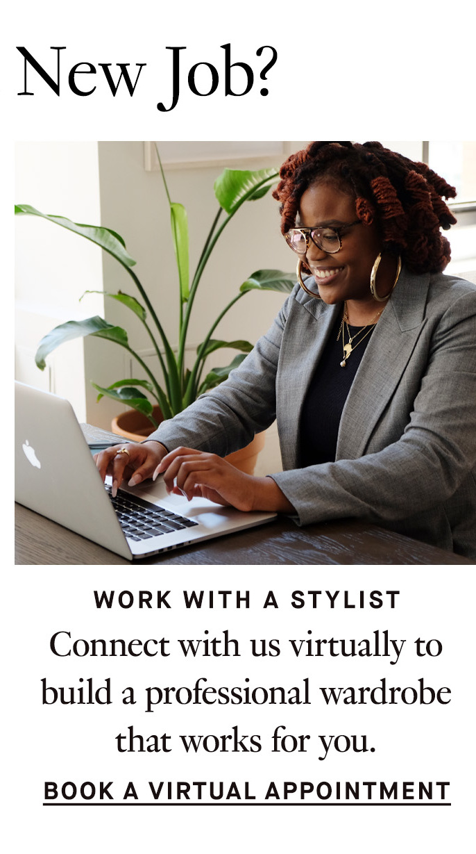 Starting a New Job? Work with a Stylist. Connect with us virtually to build a professional wardrobe that works for you. Book a Virtual Appointment.