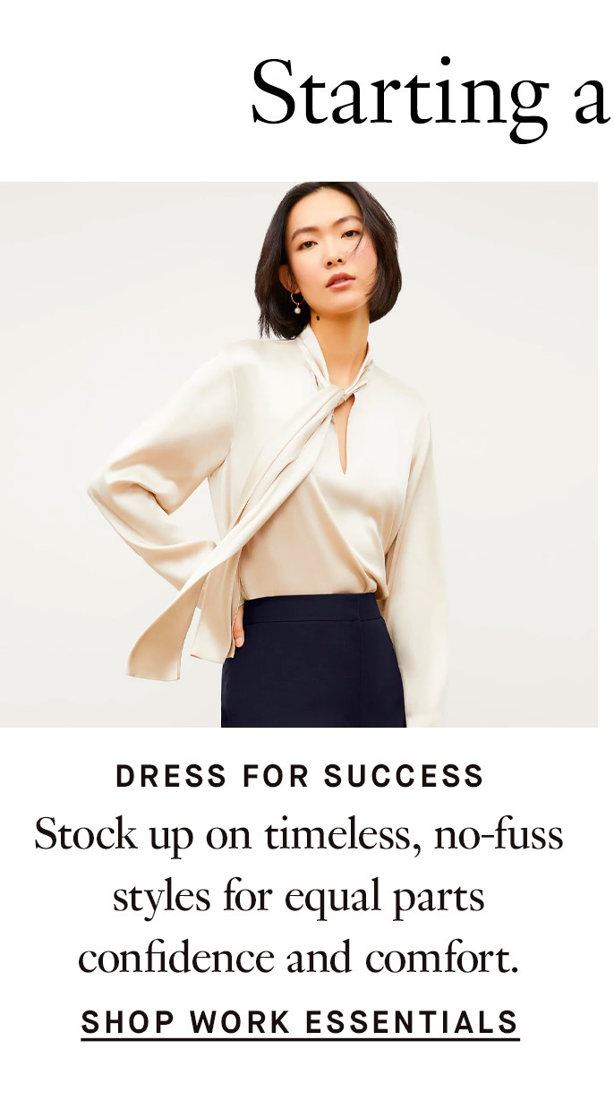 Starting a New Job? Dress for Success Stock up on timeless, no-fuss styles for equal parts confidence and comfort. Shop Work Essentials.