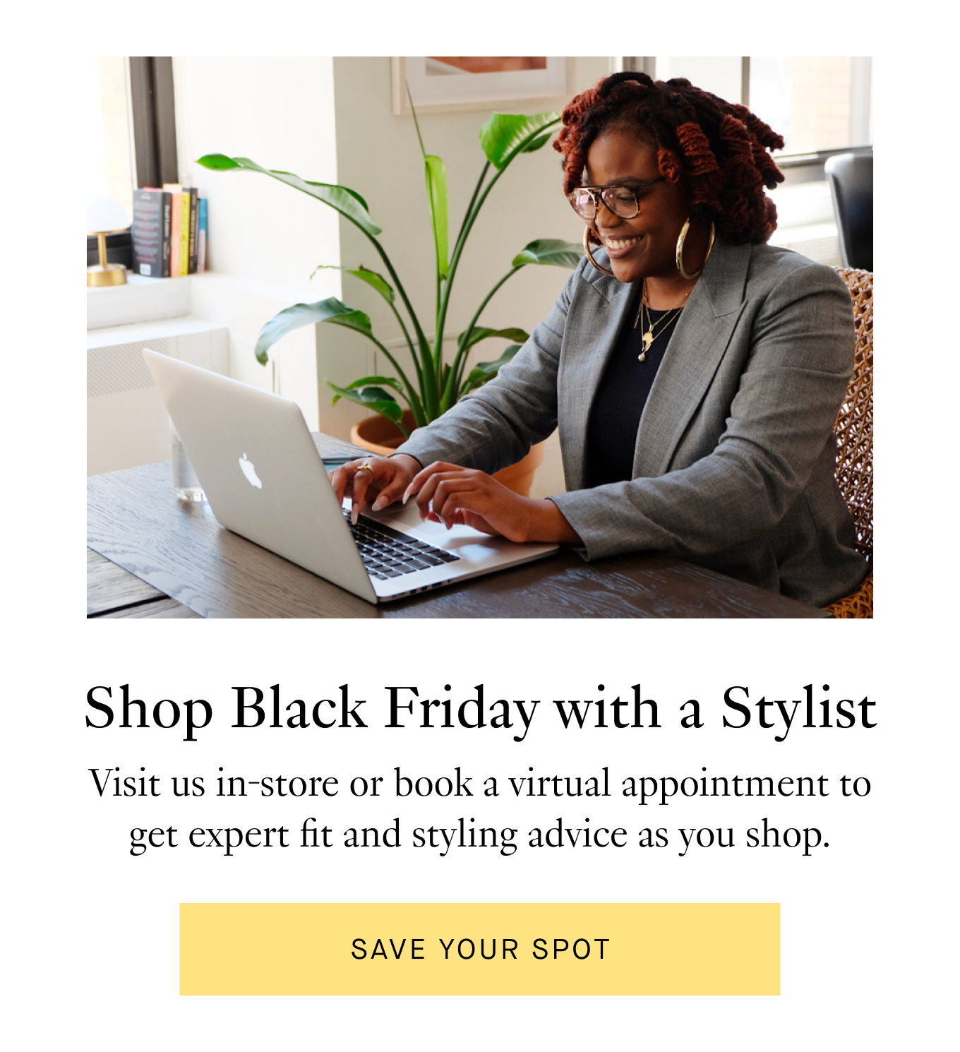 Shop Black Friday with a Stylist: Visit us in-store or book a virtual appointment to get expert fit and styling advice as you shop. Save Your Spot.