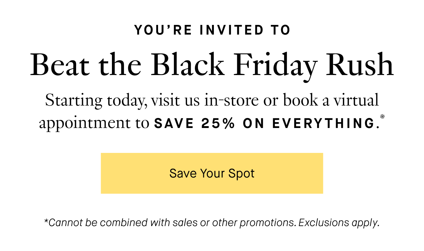 Starting today, visit us in-store or book a virtual appointment to SAVE 25% ON EVERYTHING*. Save Your Spot. *Cannot be combined with sales or other promotions. Exclusions apply.