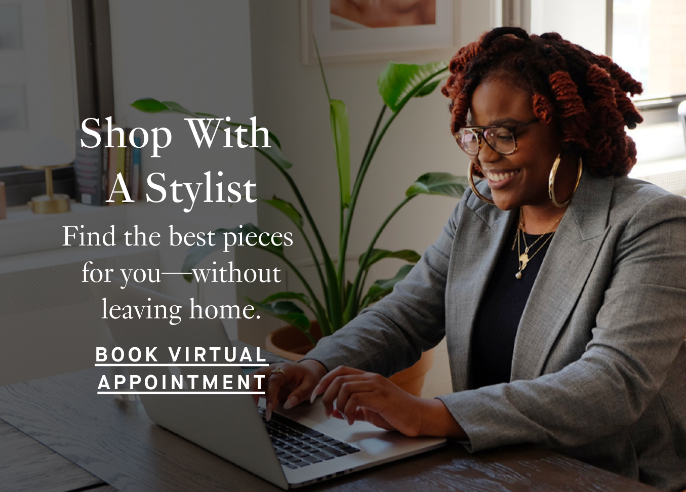 Shop With A Stylist: Find the best pieces for you—without leaving home. Book Virtual Appointment.