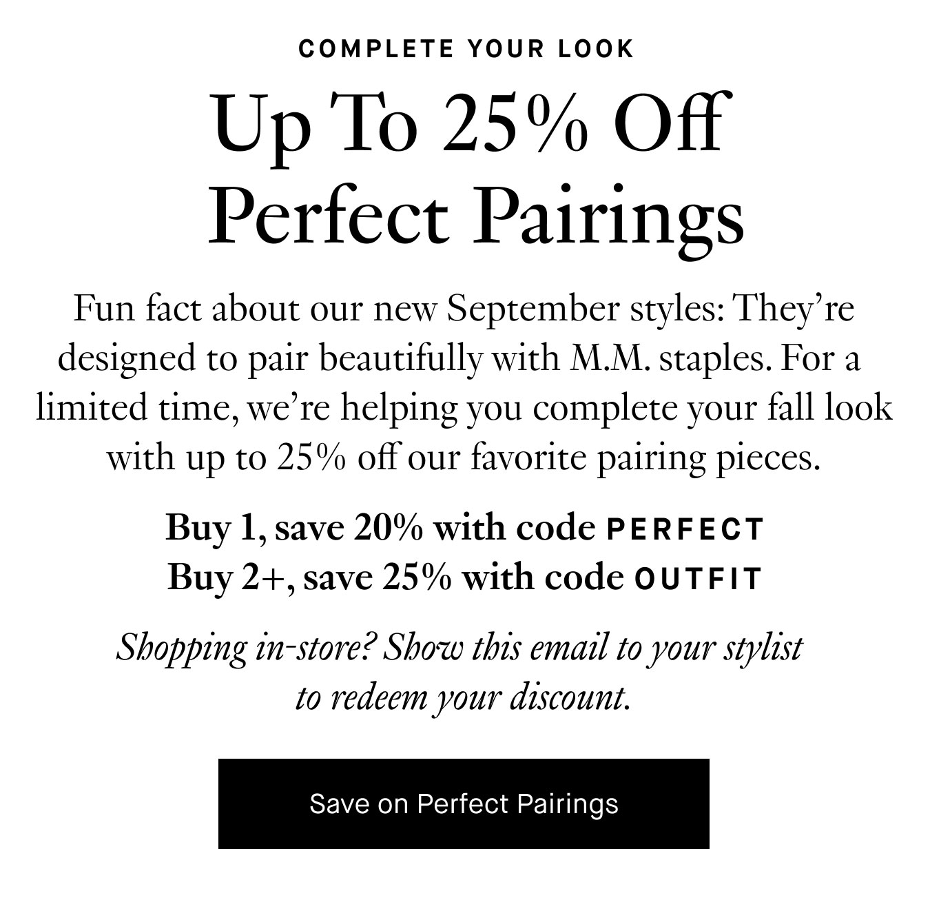 Fun fact about our new September styles: They’re designed to pair beautifully with M.M. staples. For a limited time, we’re helping you complete your fall look with up to 25% off our favorite pairing pieces. Buy 1, save 20% with code PERFECT. Buy 2+, save 25% with code OUTFIT. Shopping in-store? Show this email to your stylist to redeem your discount. Save on Perfect Pairings.