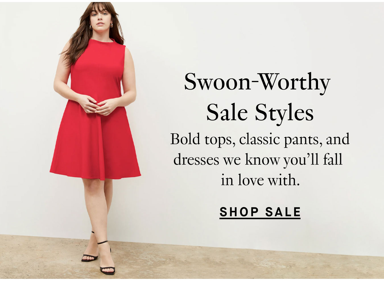 Swoon-Worthy Sale Styles: Bold tops, classic pants, and dresses we know you'll fall in love with. Shop Sale.