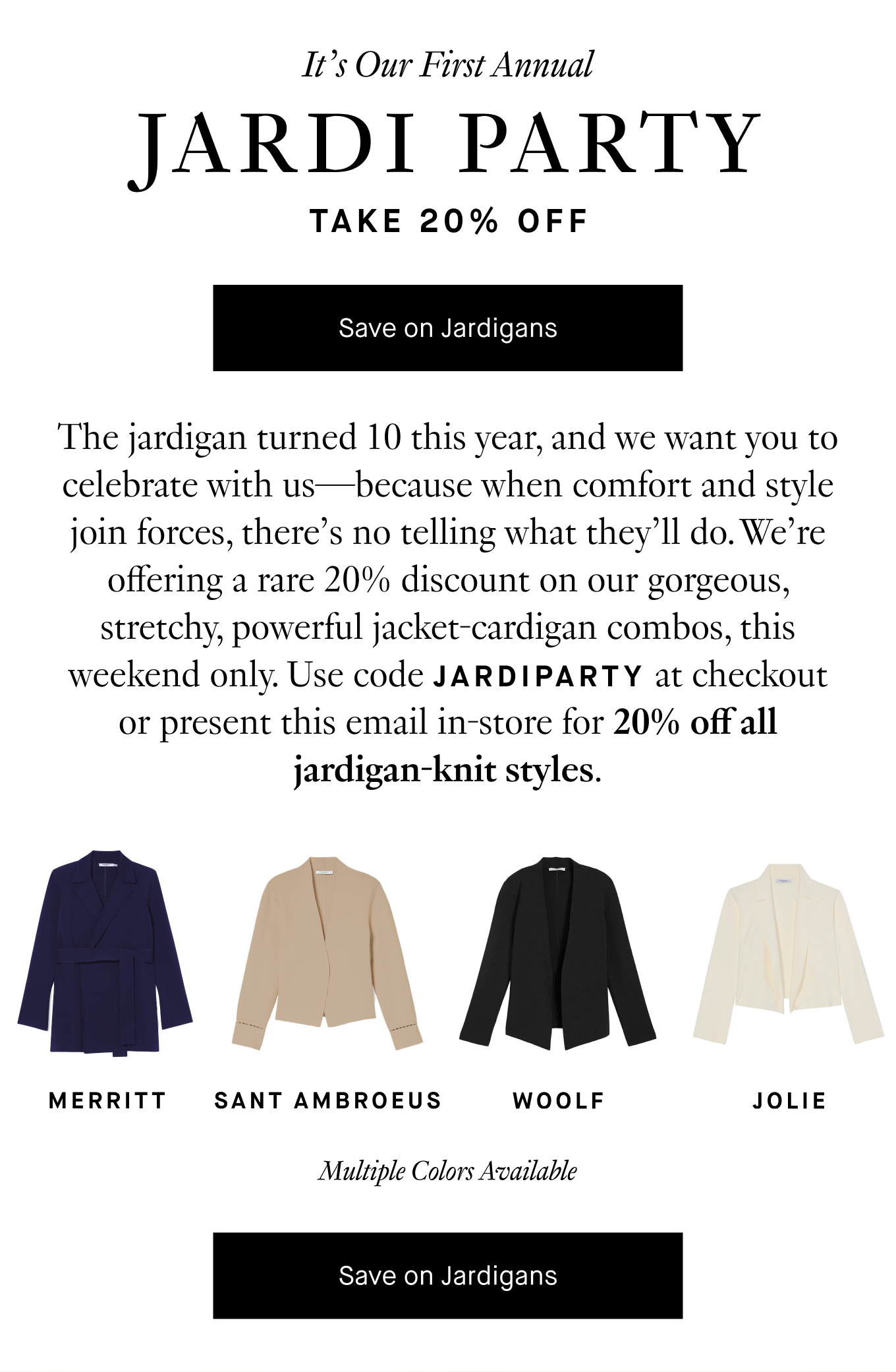 Save on Jardigans: The jardigan turned 10, and we want you to celebrate with us—because when comfort and style join forces, there’s no telling what they’ll do. To help you feel your best this fall, we’re offering a rare 20% discount on our gorgeous, stretchy, powerful jacket-cardigan combos, this weekend only. Use code JARDIPARTY at checkout or present this email in-store for 20% off all jardigan-knit styles. Save on Jardigans.