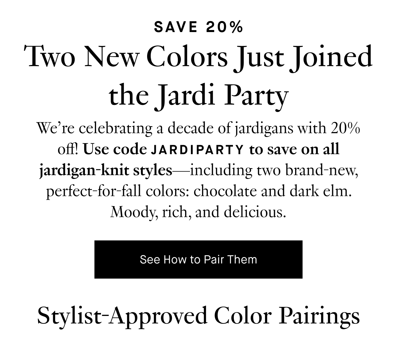 We’re celebrating a decade of jardigans with 20% off! Use code JARDIPARTY to save on all jardigan-knit styles—including two brand-new, perfect-for-fall colors: chocolate and dark elm. Moody, rich, and delicious. See How to Pair Them.