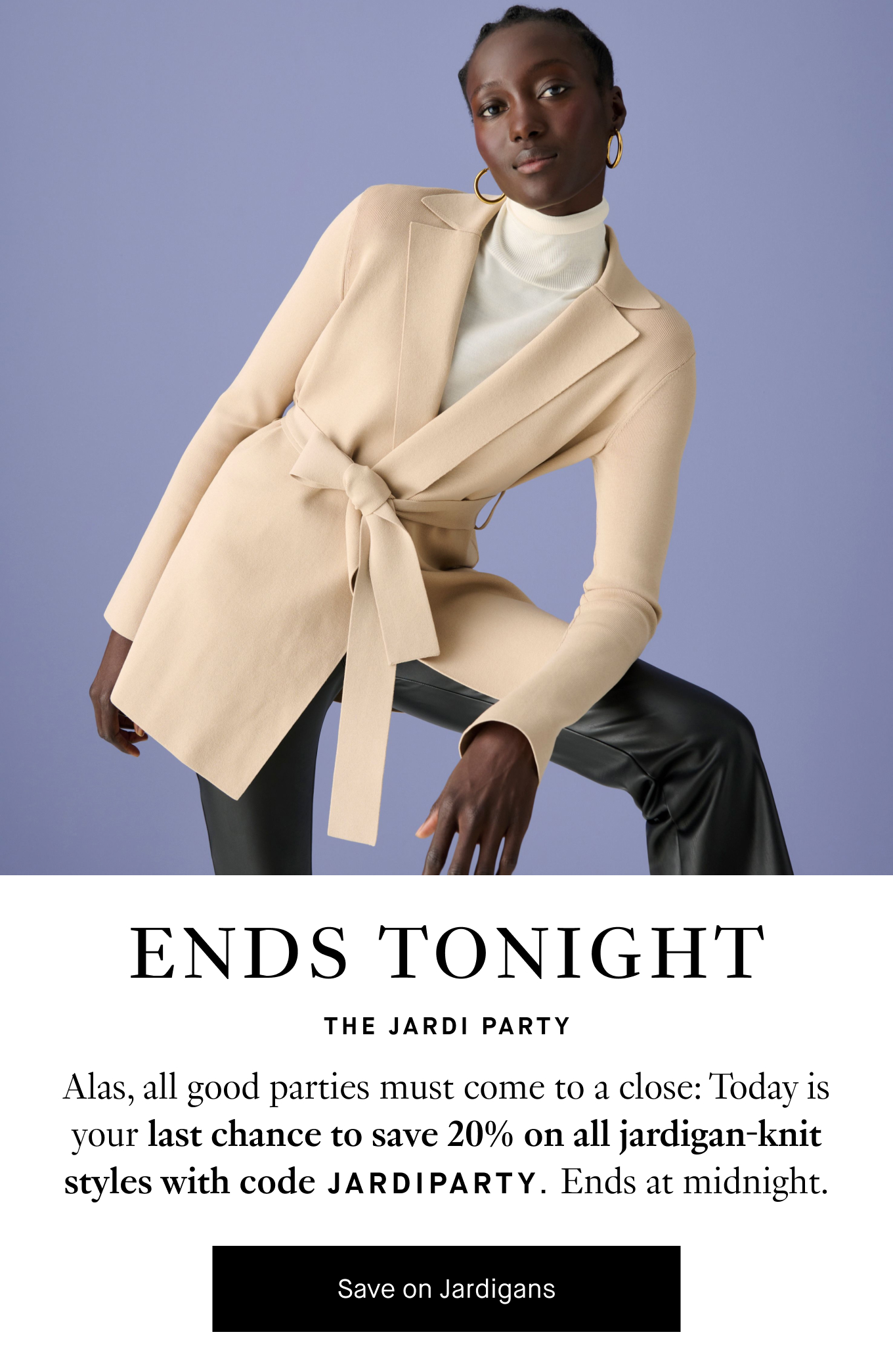 Ends Tonight: The Jardi Party. Alas, all good parties must come to a close: Today is your last chance to save 20% on all jardigan-knit styles with code JARDIPARTY. Ends at midnight. Save on Jardigans.