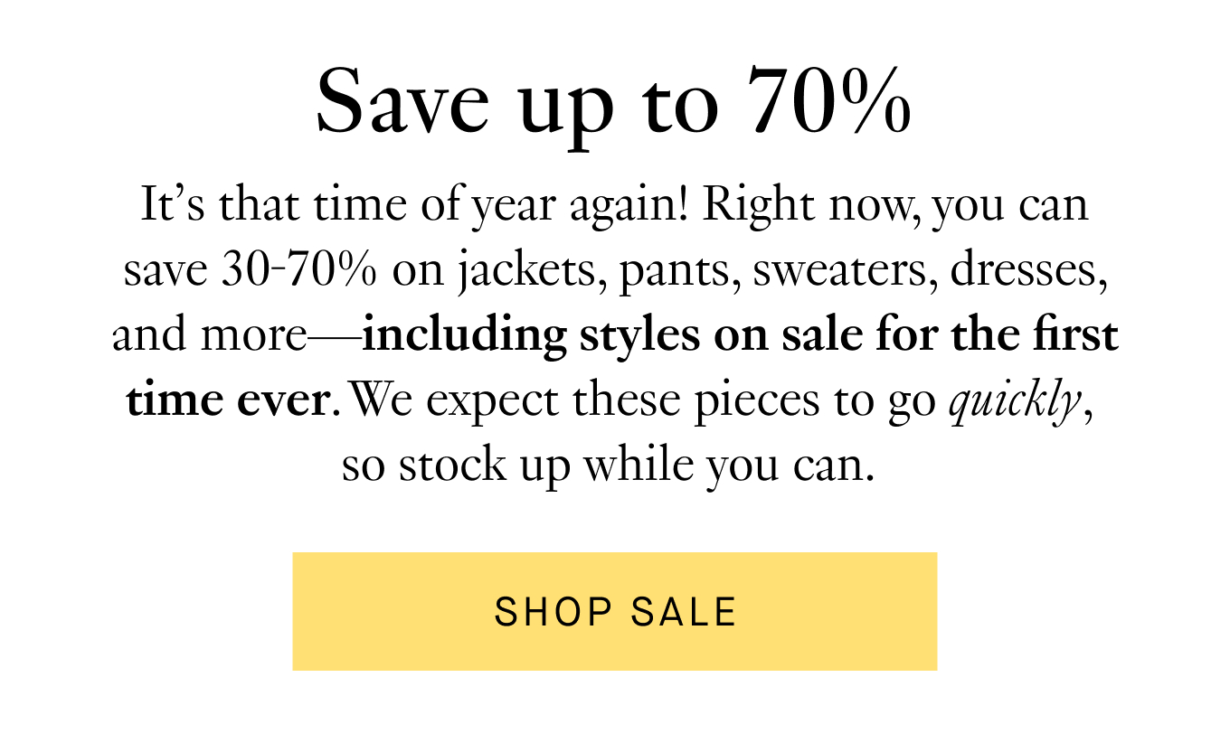 It’s that time of year again! Right now, you can save 30-70% on jackets, pants, sweaters, dresses, and more—including styles on sale for the first time ever. We expect these pieces to go quickly, so stock up while you can. Shop Sale.