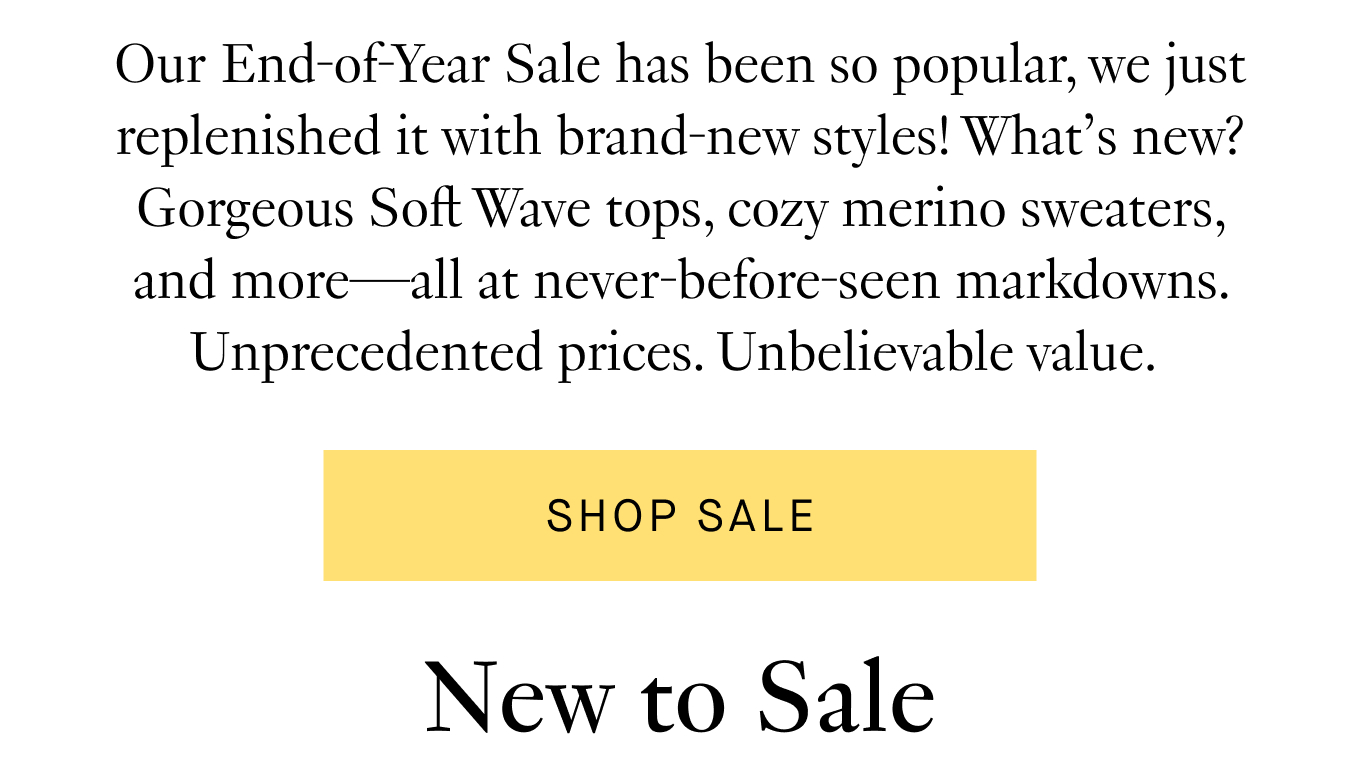 Our End-of-Year Sale has been so popular, we just replenished it with brand-new, styles! What’s new? Gorgeous Soft Wave tops, cozy merino sweaters, and more—all at never-before-seen markdowns. Unprecedented prices. Unbelievable value. Shop Sale.