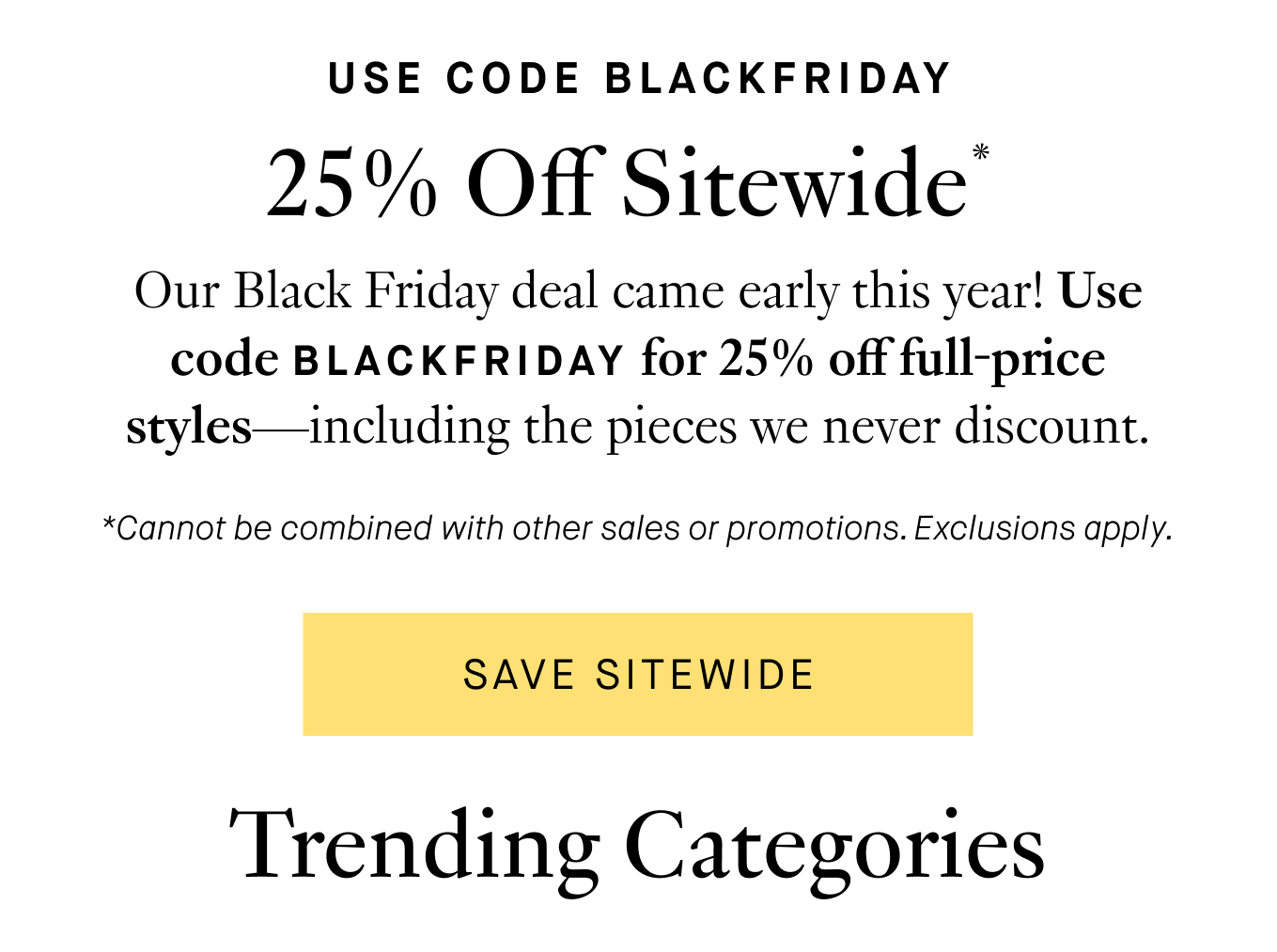 Our Black Friday deal came early this year! Use code BLACKFRIDAY for 25% off all full-price styles—including the pieces we never discount. *Cannot be combined with other sales or promotions. Exclusions Apply. Save Sitewide. Trending Categories: