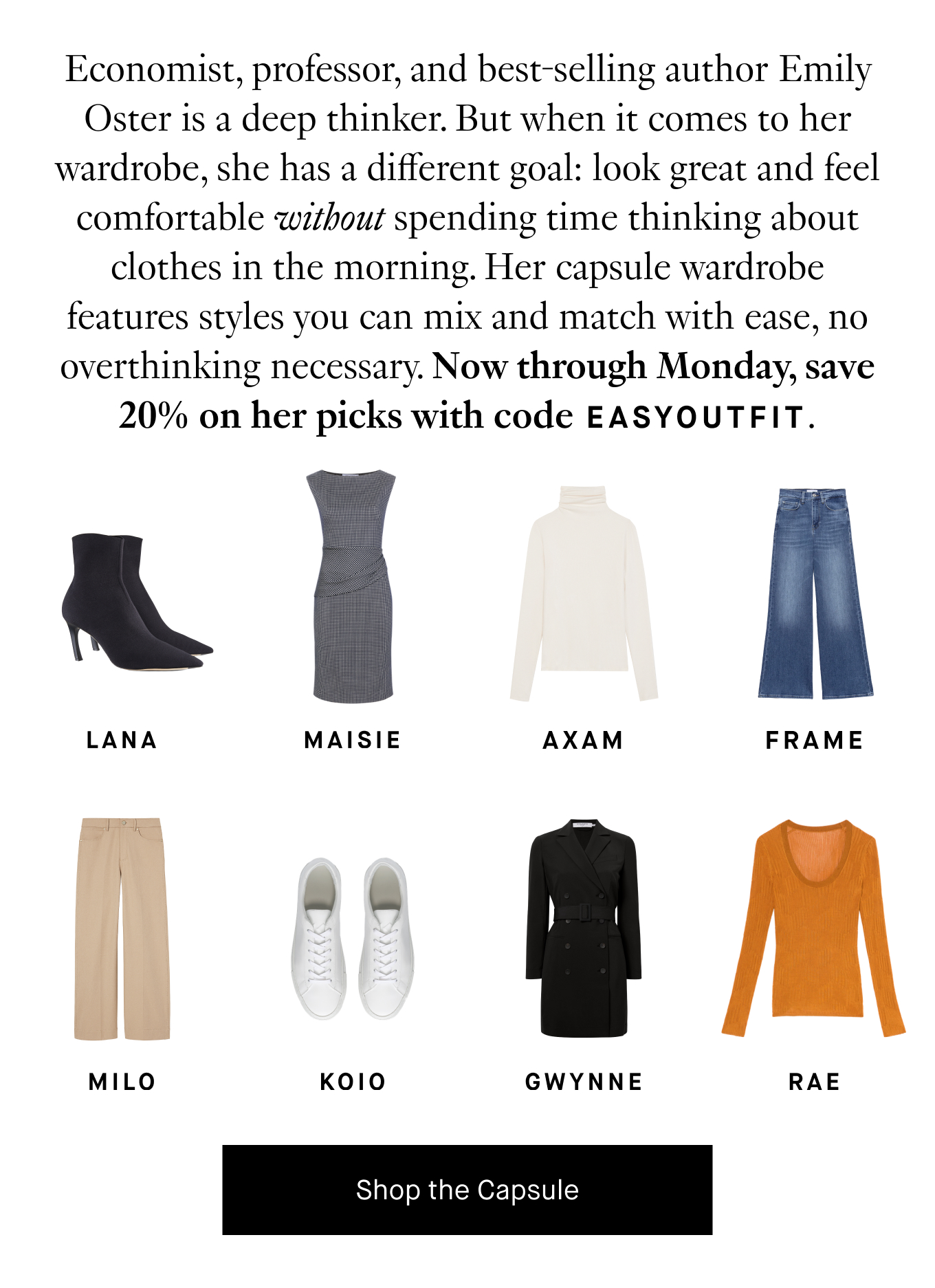 Economist, professor, and best-selling author Emily Oster is a deep thinker. But when it comes to her wardrobe, she has a different goal: look great and feel comfortable without spending time thinking about clothes in the morning. Her capsule wardrobe features styles you can mix and match with ease, no overthinking necessary. Now through Monday, save 20% on her picks with code EASYOUTFIT. Shop the Capsule.