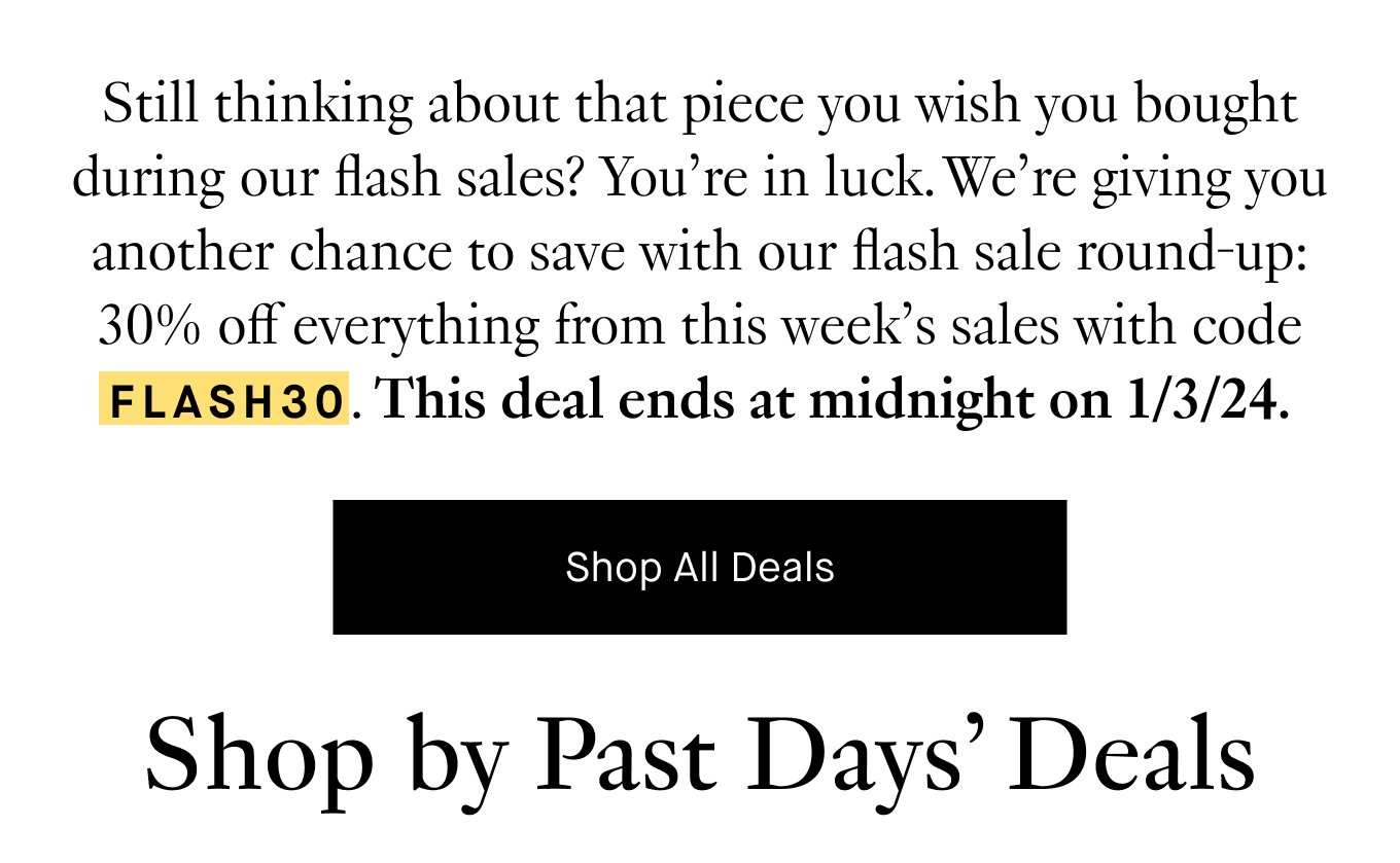 Still thinking about that piece you wish you bought during our flash sales? You’re in luck. We’re giving you another chance to save with our flash sale round-up: 30% off everything from this week’s sales with code FLASH30. This deal ends at midnight on 1/3/24. Shop by Past Days' Deals.