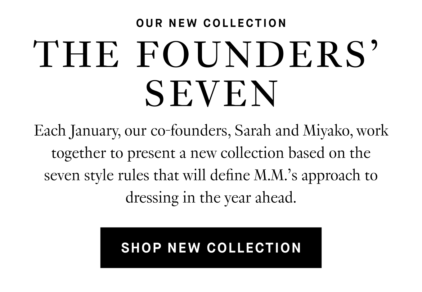 Each January, our co-founders, Sarah and Miyako, work together to present a new collection based on the seven style rules that will define M.M.'s approach to dressing in the year ahead. Shop New Collection.