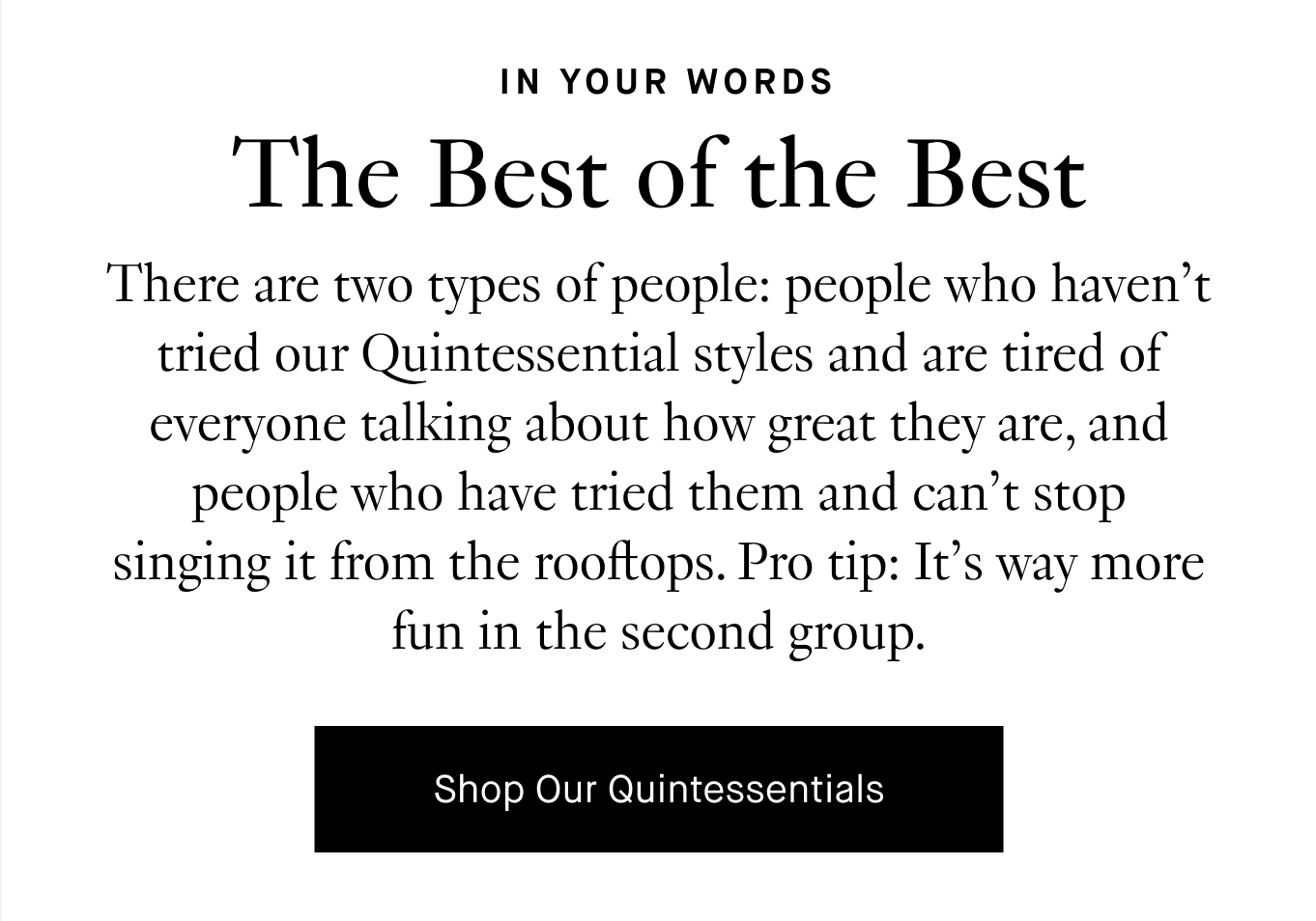 There are two types of people: people who haven’t tried our Quintessential styles and are tired of everyone talking about how great they are, and people who have tried them and can’t stop singing it from the rooftops. Pro tip: It’s way more fun in the second group. Shop Our Quintessentials.