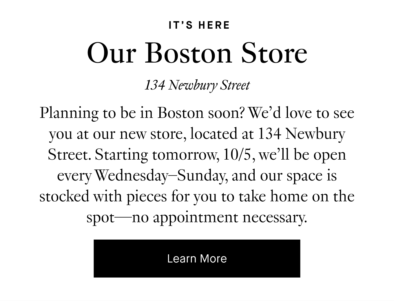 Planning to be in Boston soon? We’d love to see you at our new store, located at 134 Newbury Street. Starting tomorrow, 10/5, we’ll be open every Wednesday–Sunday, and our space is stocked with pieces for you to take home on the spot—no appointment necessary. Learn More.