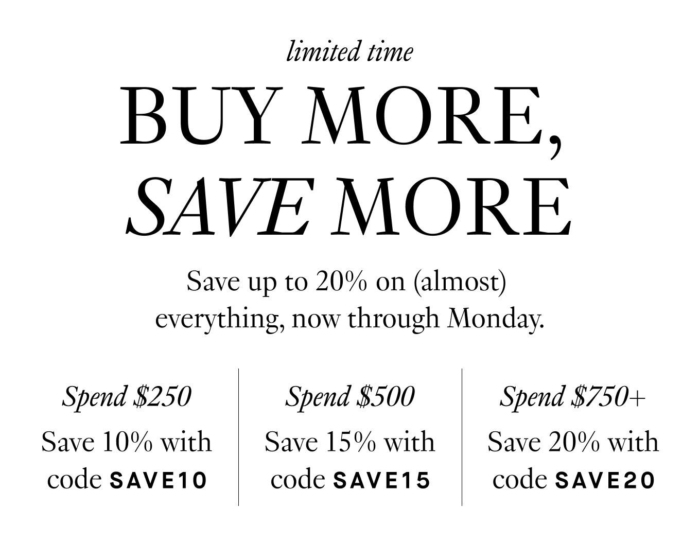 Save up to 20% on (almost)  everything, now through Monday. Spend $250, Save 10% with code SAVE10. Spend $500, Save 15% with code SAVE15. Spend $750+, Save 20% with code SAVE20.