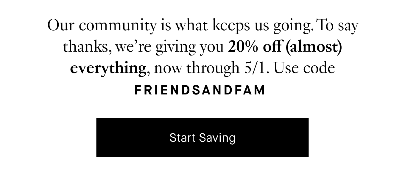 Our community is what keeps us going. To say thanks, we’re giving you 20% off (almost) everything, now through 5/1. Use code FRIENDSANDFAM. Start Saving.