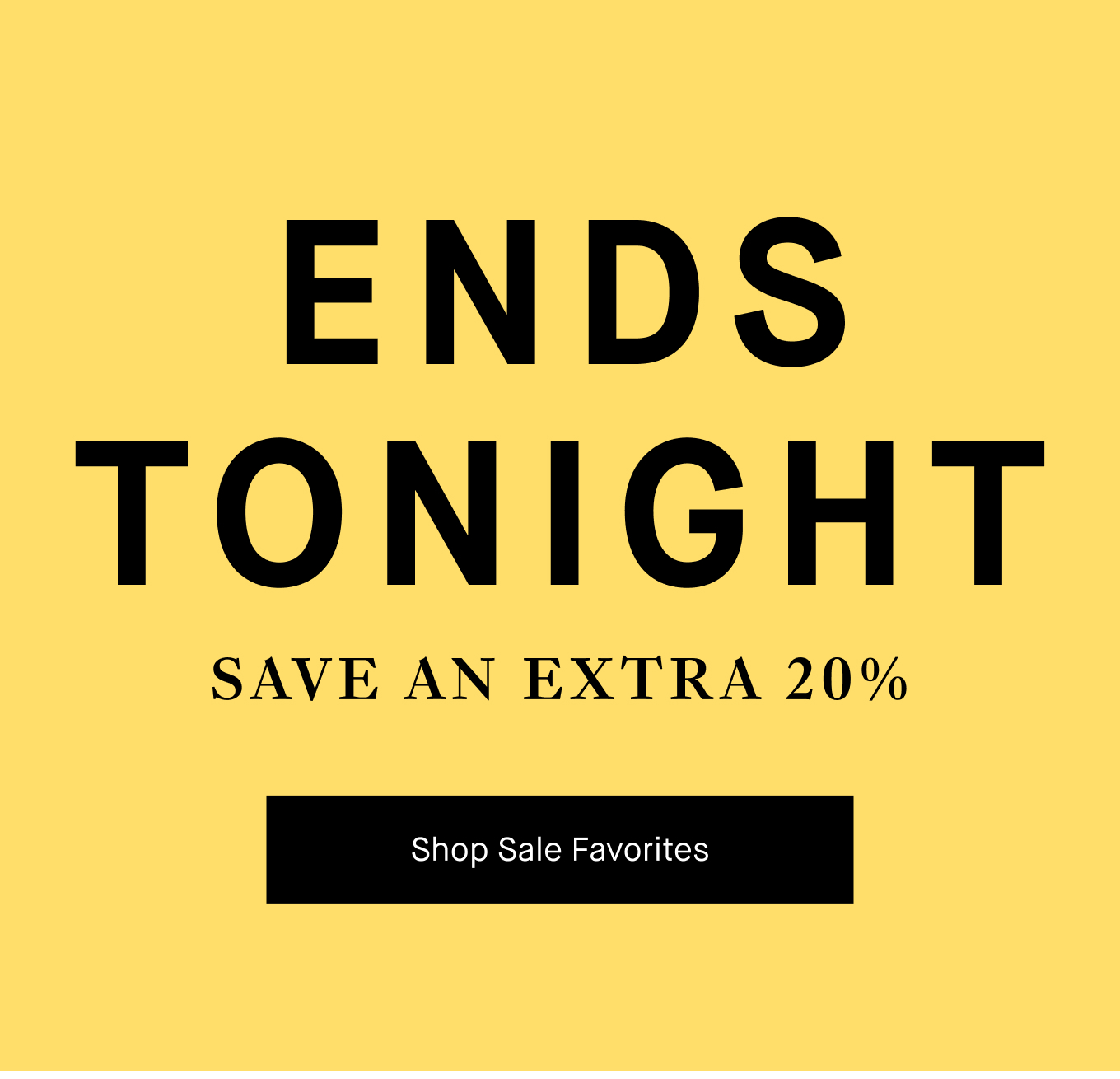 ENDS TONIGHT: Save An Extra 20%. Shop Sale Favorites.