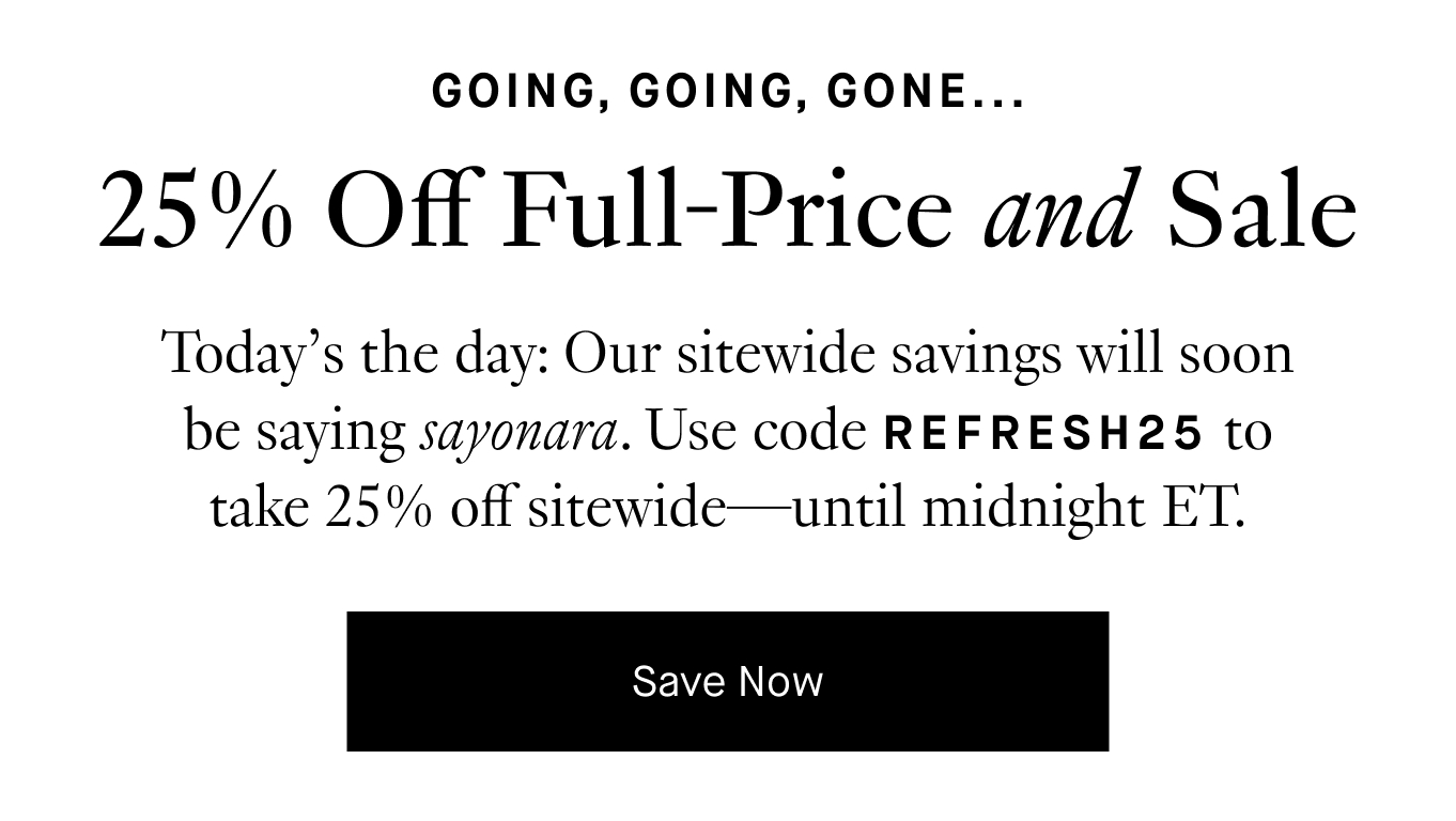 Today’s the day: Our sitewide savings will soon be saying sayonara. Use code REFRESH25 to take 25% off sitewide—until midnight ET. Save Now.