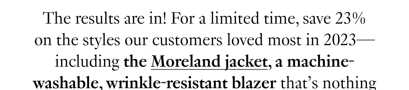 The results are in! For a limited time, save 23% on the styles our customers loved most in 2023—including the Moreland jacket, a machine-washable, wrinkle-resistant blazer that’s nothing short of miraculous.