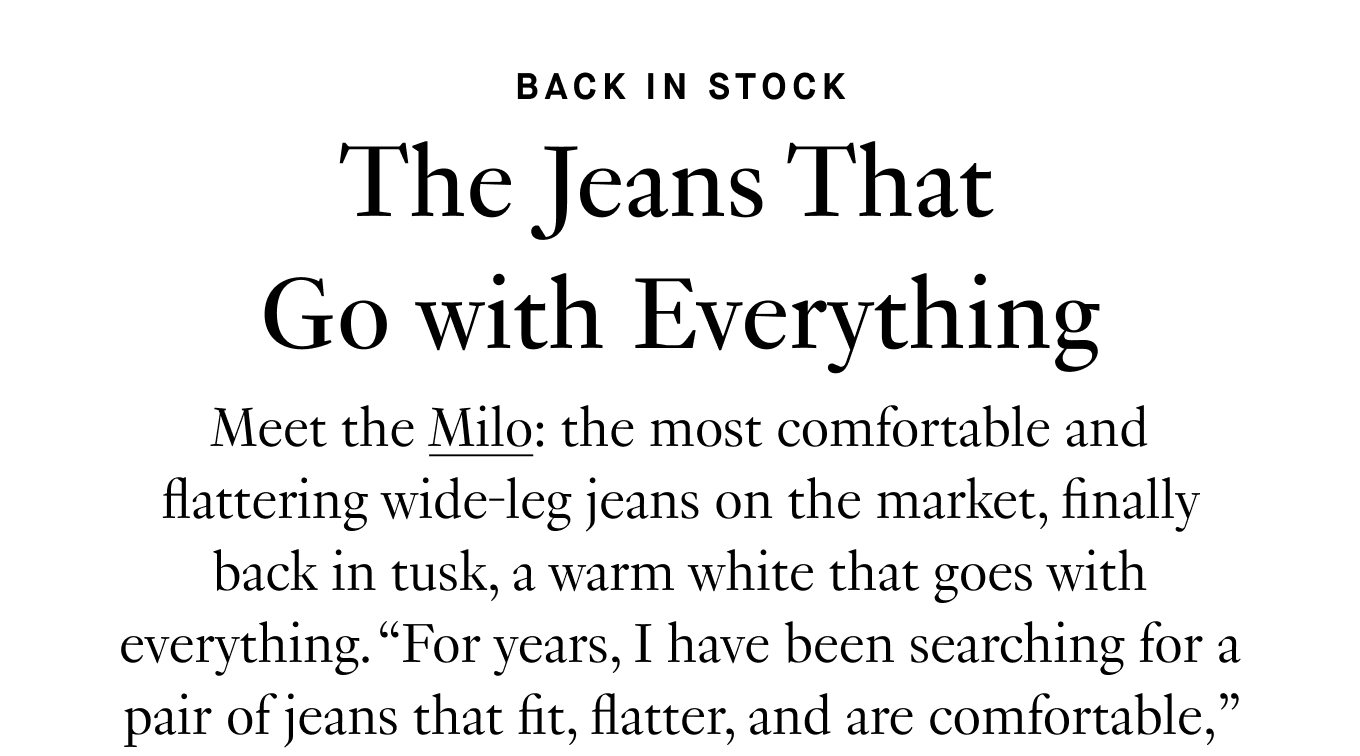 Meet the Milo: the most comfortable and flattering wide-leg jeans on the market, finally back in tusk, a warm white that goes with everything. “For years, I have been searching for a pair of jeans that fit, flatter, and are comfortable,” shared one customer. “I was just about to give up when along came Milo. Better than denim, indeed!” Get your pair before they sell out—again.