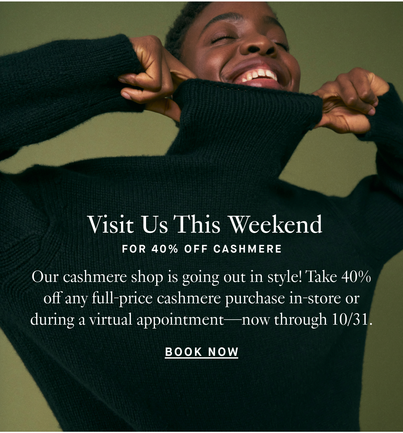 Visit Us This Weekend For 40% Off Cashmere. Our cashmere shop is going out in style! Take 40% off any full-price cashmere purchase in-store or during a virtual appointment—now through 10/31. Plan Your Visit.