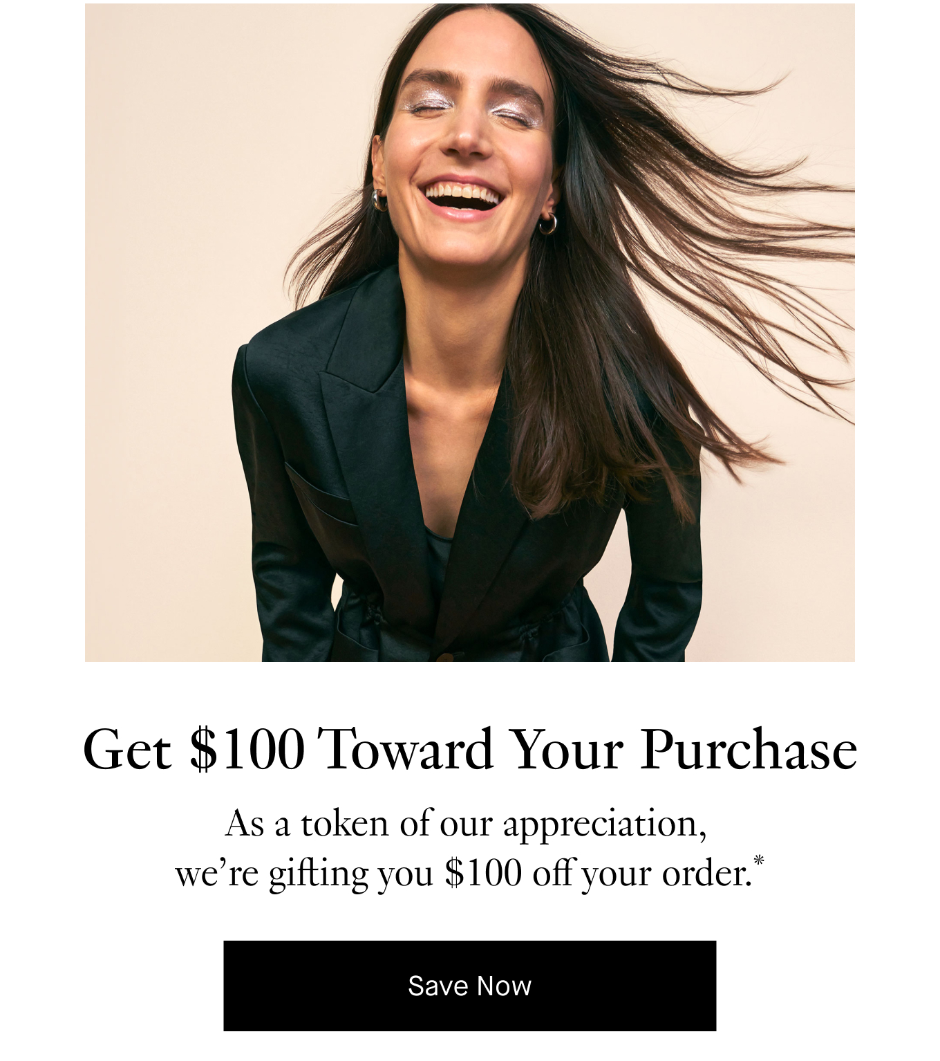 Get $100 Toward Your Purchase: As a token of our appreciation, we’re gifting you $100 off your order.* Save Now.