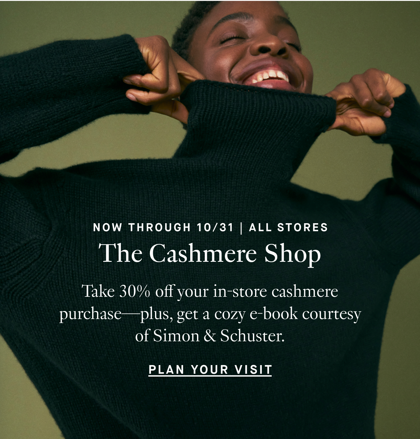 Now Through 10/31 | All Stores: The Cashmere Shop. Receive 30% off your in-store purchase of any full-price cashmere styles—plus a cozy e-book to download courtesy of Simon & Schuster. Plan Your Visit.