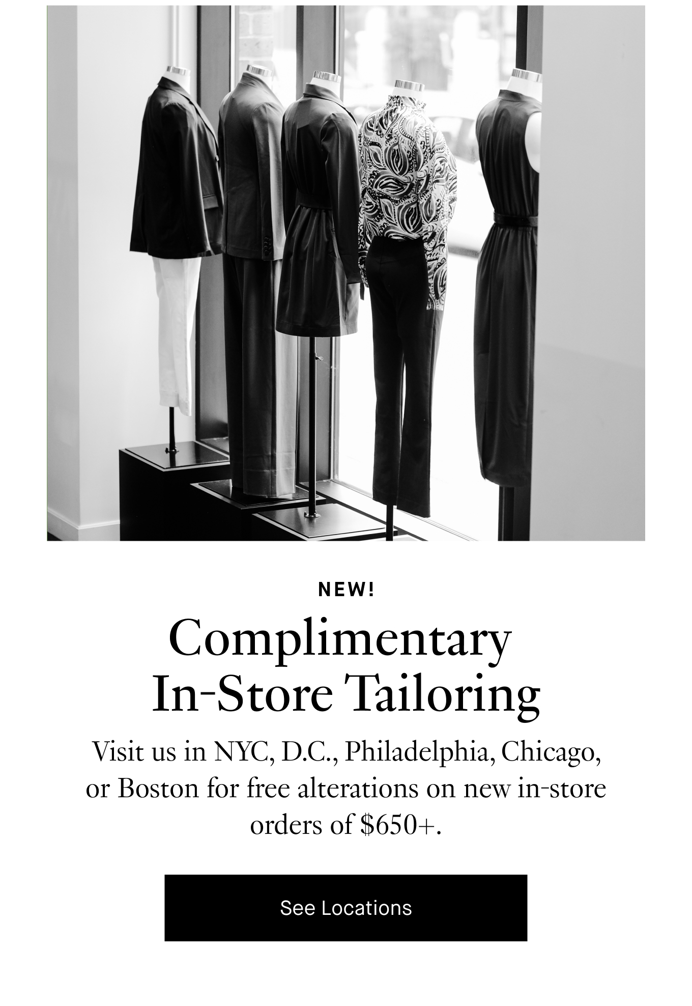 NEW! Complimentary In-Store Tailoring. Visit us in NYC, D.C., Philadelphia, Chicago, or Boston for free alterations on new in-store orders of $650+. See Locations.