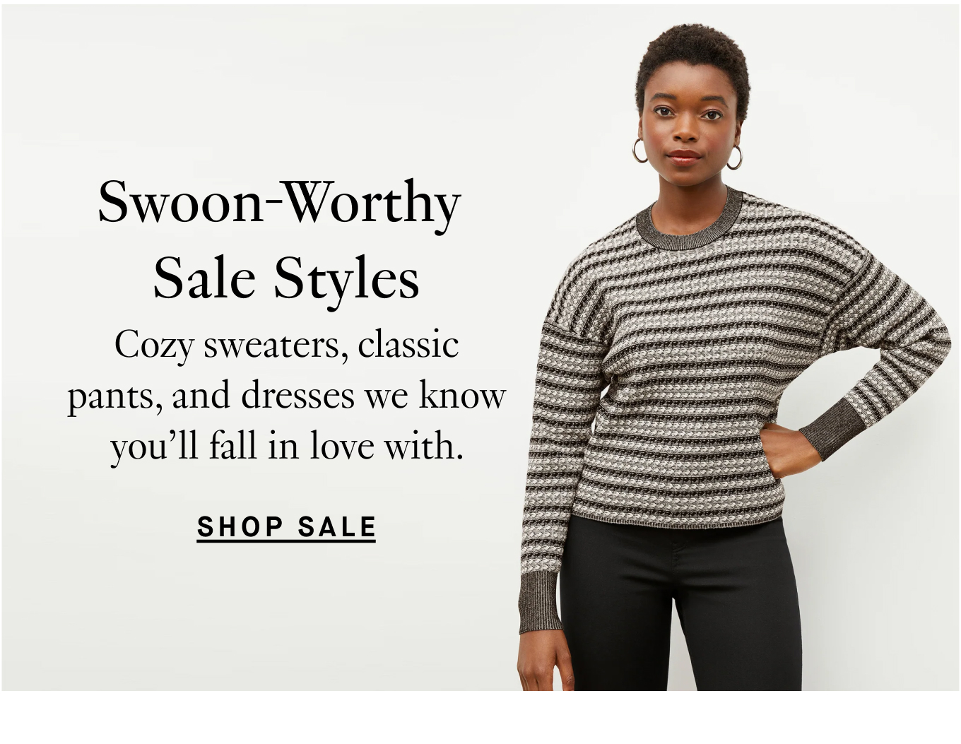 Swoon-Worthy Sale Styles: Cozy sweaters, classic pants, and dresses we know you'll fall in love with. Shop Sale.