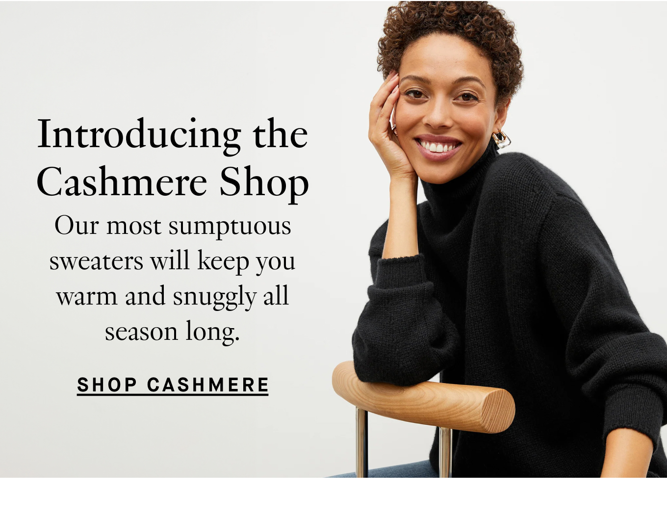 Introducing the Cashmere Shop Our most sumptuous sweaters will keep you warm and snuggly all season long. Shop Cashmere