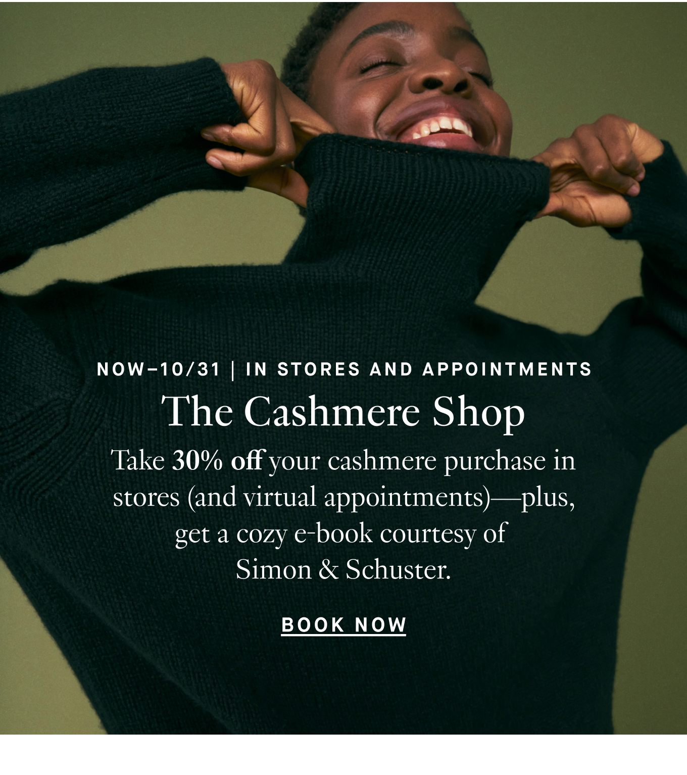 Now Through 10/31 | In Stores and Appointments: The Cashmere Shop. Take 30% off your cashmere purchase in stores (and virtual appointments)—plus, get a cozy e-book courtesy of Simon & Schuster. Book Now.