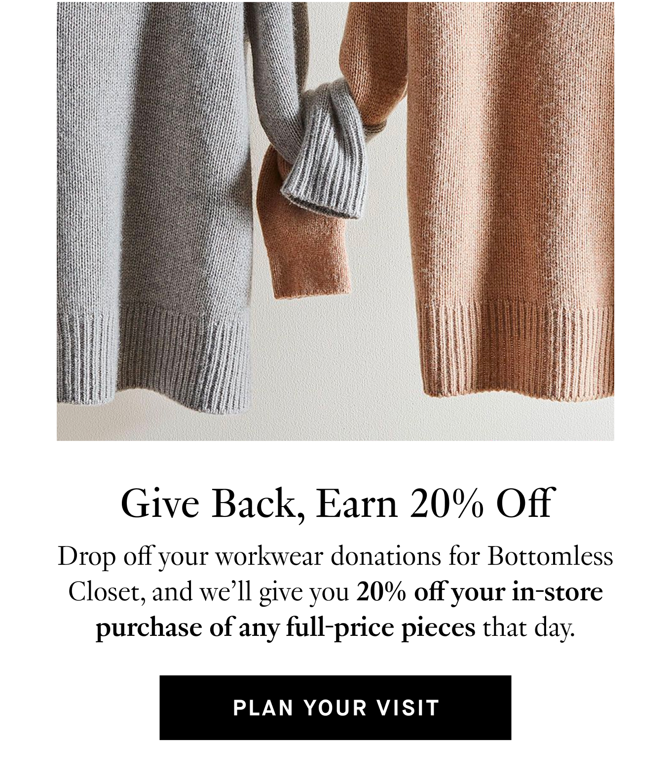 Give Back, Earn 20% Off: Drop off your workwear donations for Bottomless Closet, and we'll give you 20% off your in-store purchase of any full-price pieces that day. Plan Your Visit.