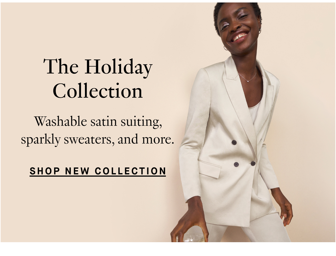 The Holiday Collection: Washable satin suiting, sparkly sweaters, and more. Shop New Collection.