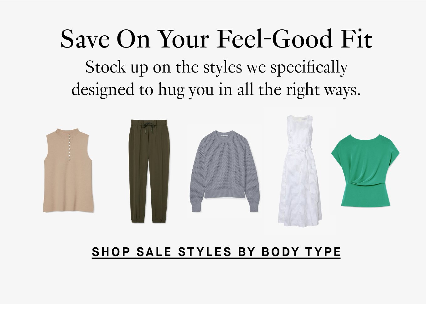 Save On Your Feel-Good Fit: Stock up on the styles we specifically designed to hug you in all the right ways. Shop Sale by Body Type.