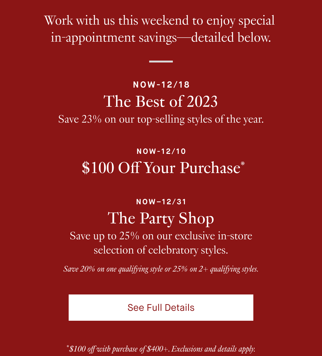 Work with us this weekend to enjoy special in-appointment savings—detailed below. Now-12/18: The Best of 2023. Save 23% on our top-selling styles of the year. Now-12/10: $100 Off Your Purchase*. Now–12/31: The Party Shop. Save up to 25% on our exclusive in-store selection of celebratory styles. Save 20% on one qualifying style or 25% on 2+ qualifying styles. See Full Details. *$100 off with purchase of $400+. Exclusions and details apply.