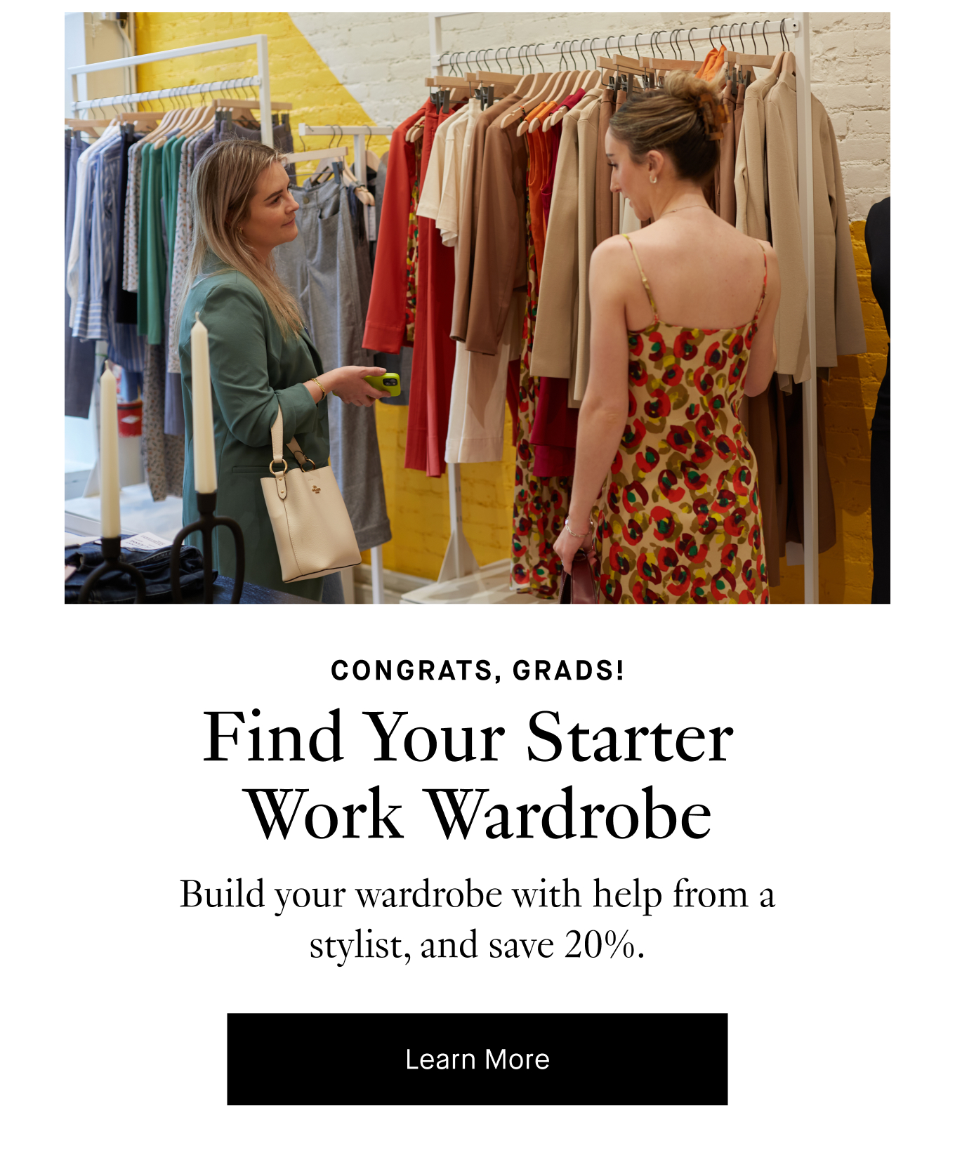 Congrats, Grads! Find Your Starter Work Wardrobe. Build your wardrobe with help from a stylist, and save 20%. Learn More.