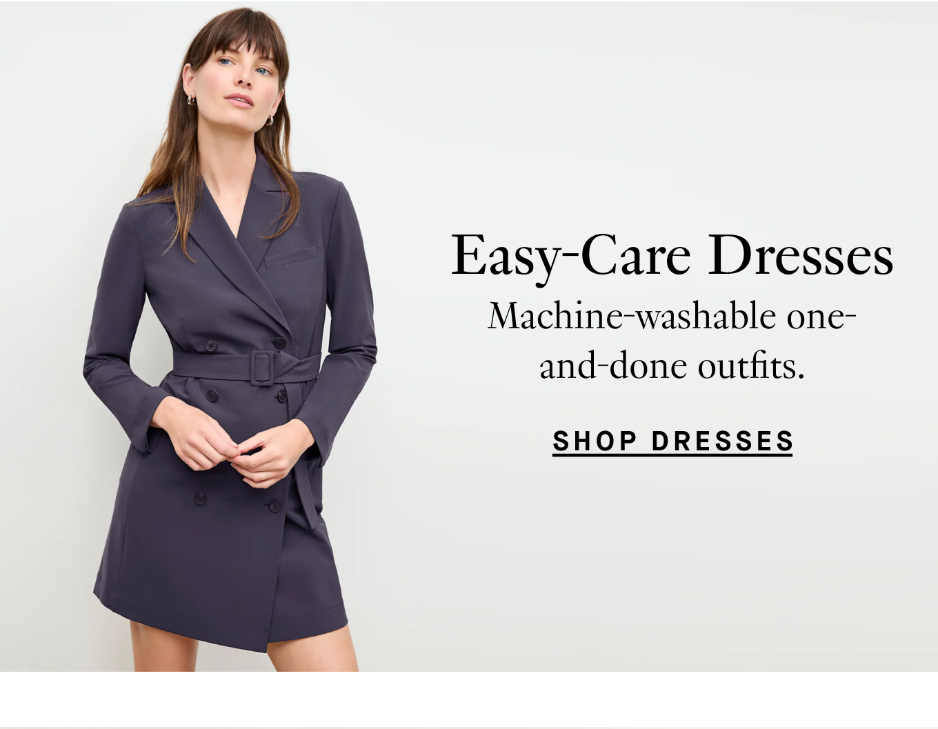 Easy-Care Dresses. Machine-washable one-and-done outfits. Shop Dresses.