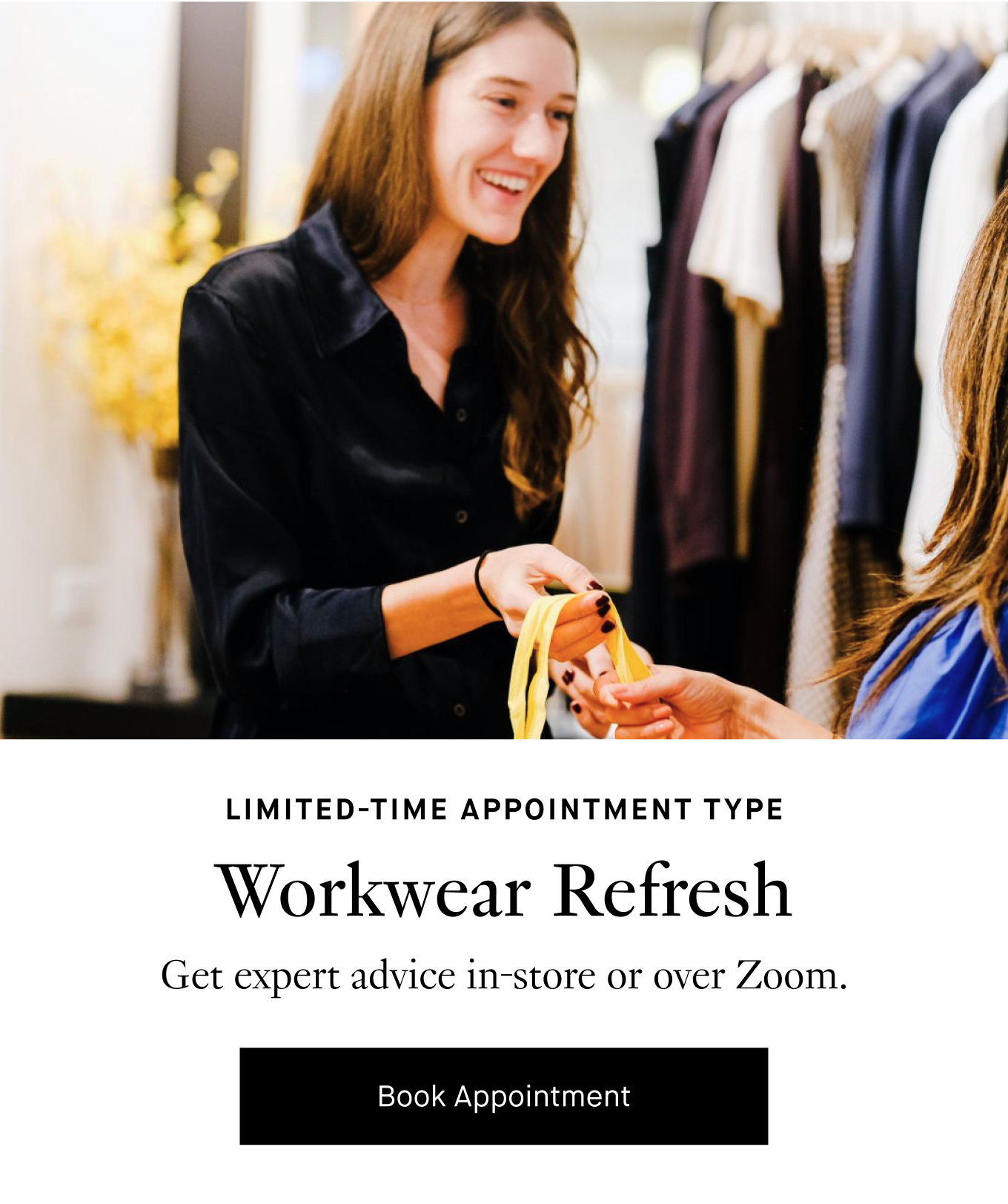 Limited-Time Appointment Type: Workwear Refresh. Get expert advice in-store or over Zoom. Book Appointment.