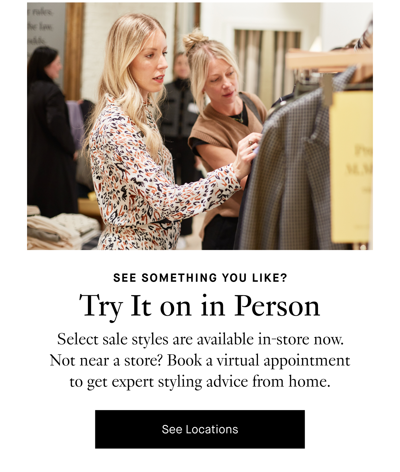 See something you like? Try it on in person. Select sale styles are available in-store now. Not near a store? Book a virtual appointment to get expert styling advice from home. See Locations.